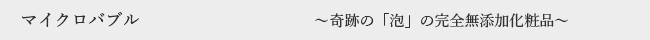 マイクロバブル 〜奇跡の「泡」の完全無添加化粧品〜